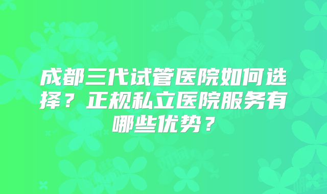 成都三代试管医院如何选择？正规私立医院服务有哪些优势？
