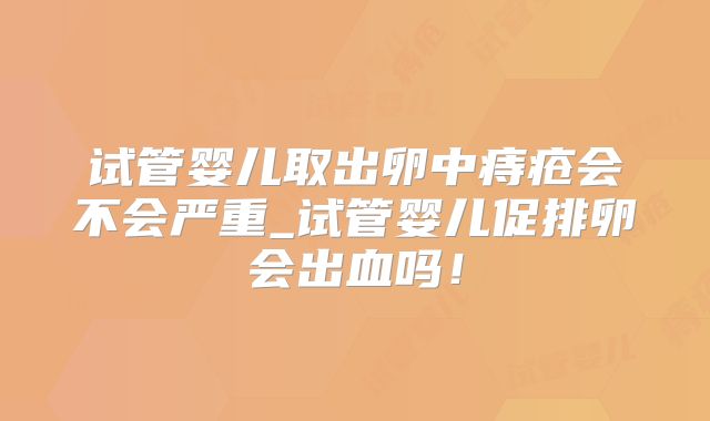 试管婴儿取出卵中痔疮会不会严重_试管婴儿促排卵会出血吗！