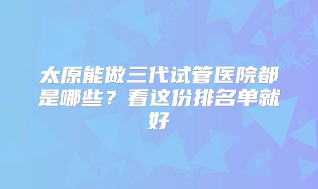 太原能做三代试管医院都是哪些？看这份排名单就好