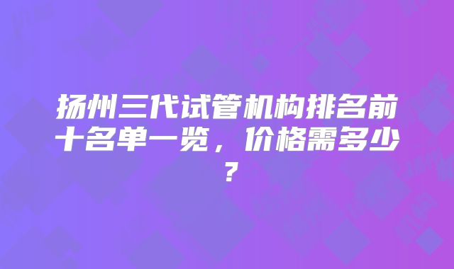 扬州三代试管机构排名前十名单一览，价格需多少？