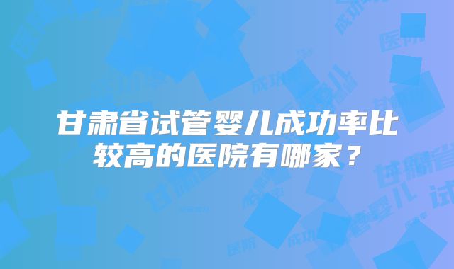 甘肃省试管婴儿成功率比较高的医院有哪家？