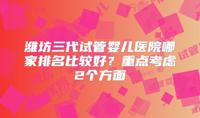 潍坊三代试管婴儿医院哪家排名比较好?重点考虑2个方面
