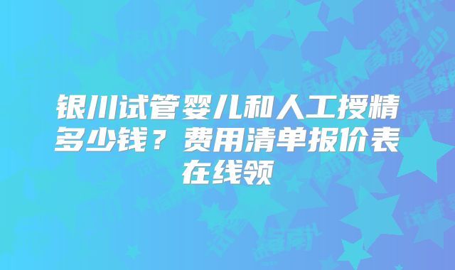 银川试管婴儿和人工授精多少钱？费用清单报价表在线领