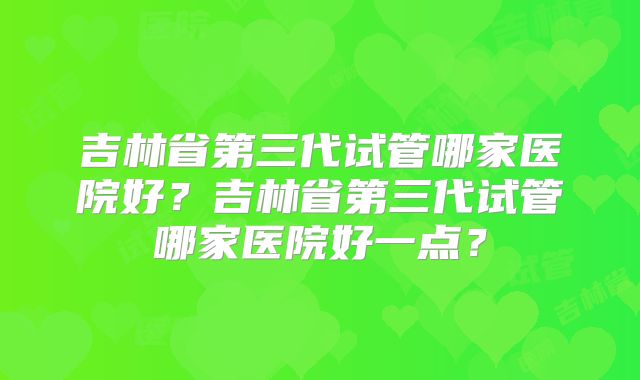 吉林省第三代试管哪家医院好？吉林省第三代试管哪家医院好一点？