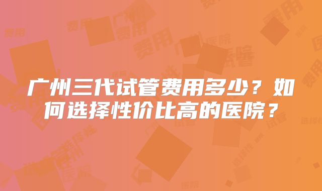广州三代试管费用多少？如何选择性价比高的医院？