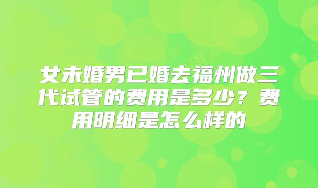 女未婚男已婚去福州做三代试管的费用是多少？费用明细是怎么样的