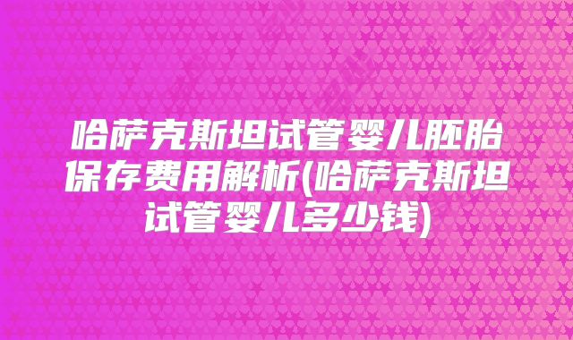 哈萨克斯坦试管婴儿胚胎保存费用解析(哈萨克斯坦试管婴儿多少钱)