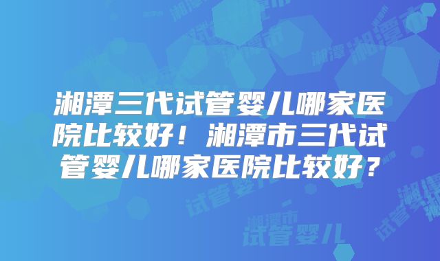 湘潭三代试管婴儿哪家医院比较好！湘潭市三代试管婴儿哪家医院比较好？