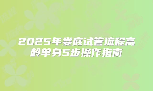 2025年娄底试管流程高龄单身5步操作指南