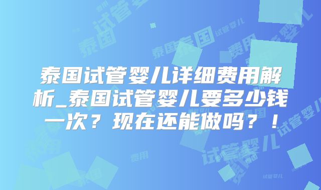 泰国试管婴儿详细费用解析_泰国试管婴儿要多少钱一次？现在还能做吗？！