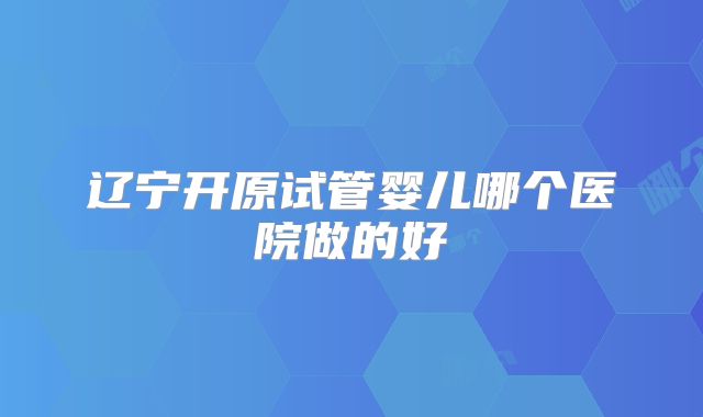 辽宁开原试管婴儿哪个医院做的好
