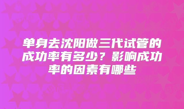 单身去沈阳做三代试管的成功率有多少？影响成功率的因素有哪些