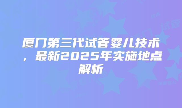 厦门第三代试管婴儿技术，最新2025年实施地点解析