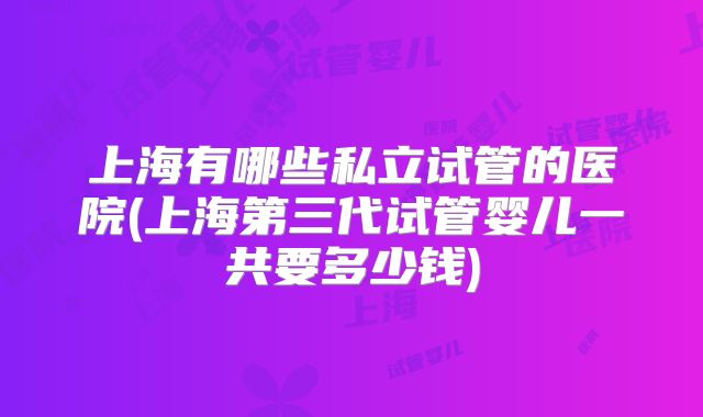 上海有哪些私立试管的医院(上海第三代试管婴儿一共要多少钱)