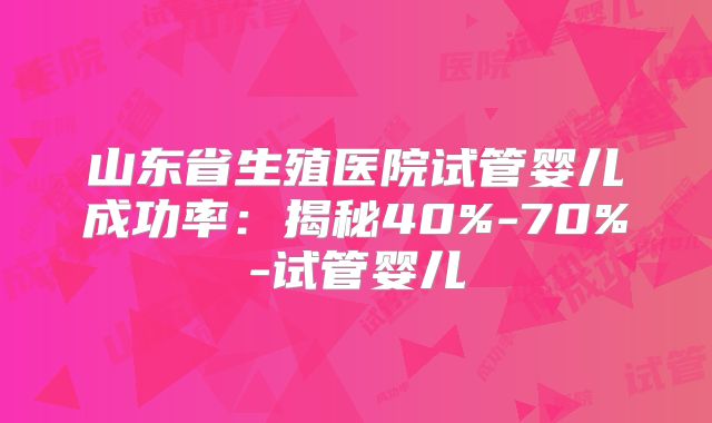山东省生殖医院试管婴儿成功率：揭秘40%-70%-试管婴儿