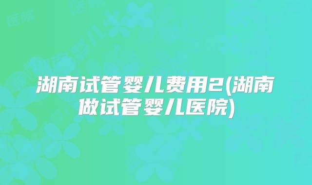 湖南试管婴儿费用2(湖南做试管婴儿医院)