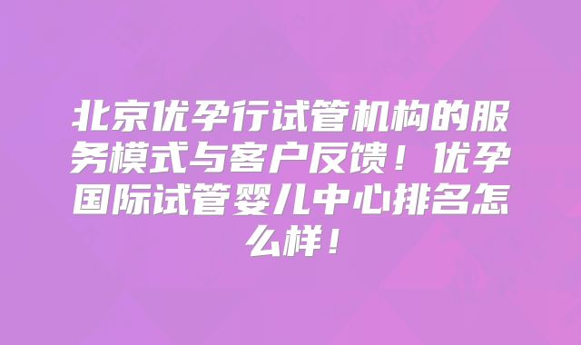 北京优孕行试管机构的服务模式与客户反馈！优孕国际试管婴儿中心排名怎么样！