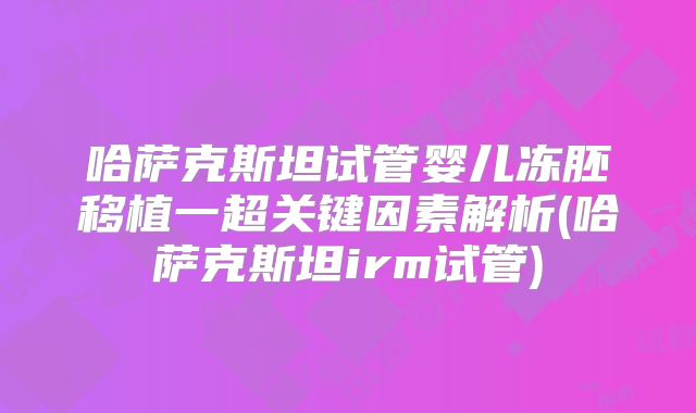 哈萨克斯坦试管婴儿冻胚移植一超关键因素解析(哈萨克斯坦irm试管)