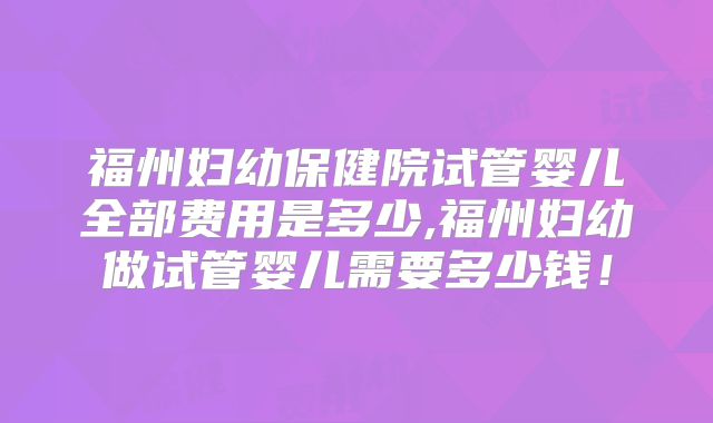 福州妇幼保健院试管婴儿全部费用是多少,福州妇幼做试管婴儿需要多少钱！