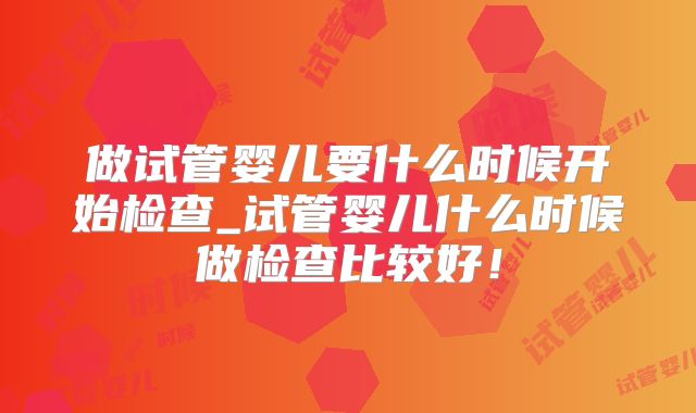 做试管婴儿要什么时候开始检查_试管婴儿什么时候做检查比较好！