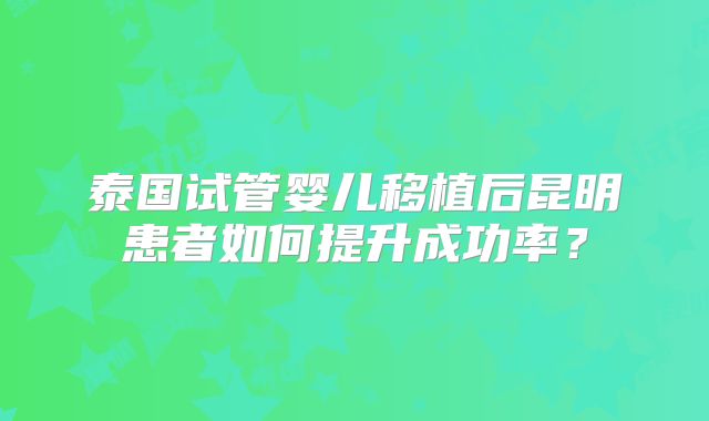 泰国试管婴儿移植后昆明患者如何提升成功率？