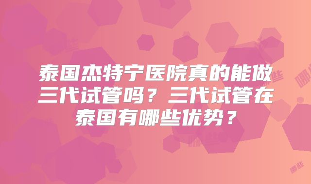泰国杰特宁医院真的能做三代试管吗？三代试管在泰国有哪些优势？