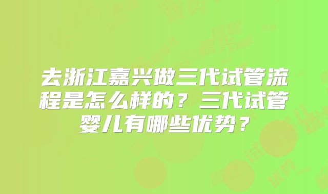 去浙江嘉兴做三代试管流程是怎么样的？三代试管婴儿有哪些优势？