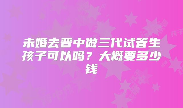 未婚去晋中做三代试管生孩子可以吗？大概要多少钱