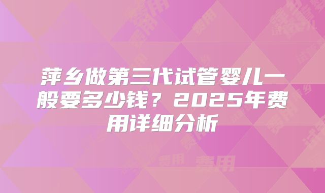 萍乡做第三代试管婴儿一般要多少钱？2025年费用详细分析