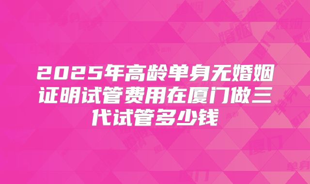 2025年高龄单身无婚姻证明试管费用在厦门做三代试管多少钱