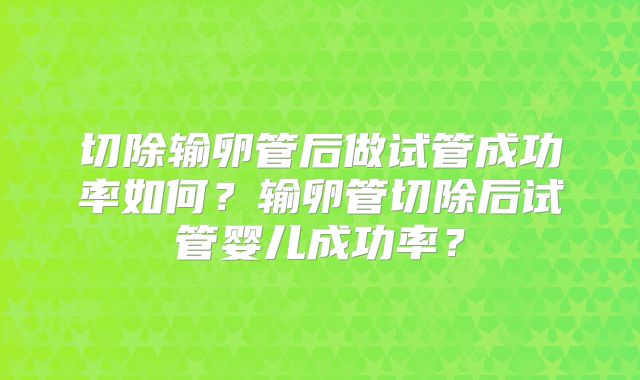 切除输卵管后做试管成功率如何？输卵管切除后试管婴儿成功率？