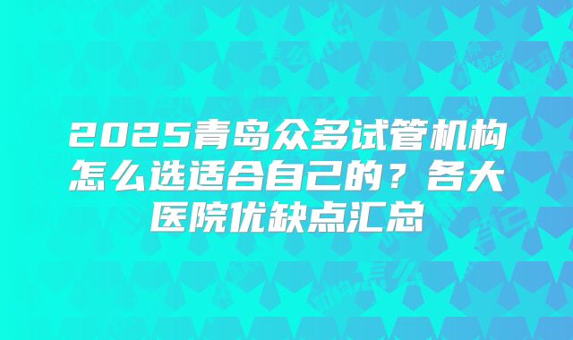 2025青岛众多试管机构怎么选适合自己的？各大医院优缺点汇总