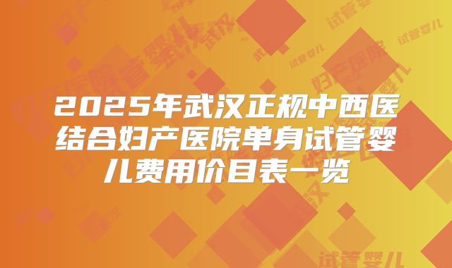 2025年武汉正规中西医结合妇产医院单身试管婴儿费用价目表一览