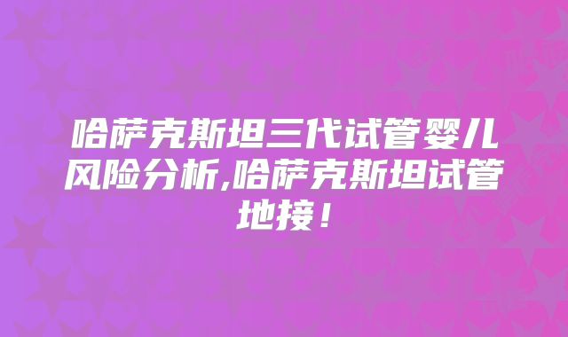 哈萨克斯坦三代试管婴儿风险分析,哈萨克斯坦试管地接！