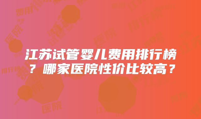 江苏试管婴儿费用排行榜？哪家医院性价比较高？