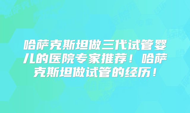 哈萨克斯坦做三代试管婴儿的医院专家推荐！哈萨克斯坦做试管的经历！