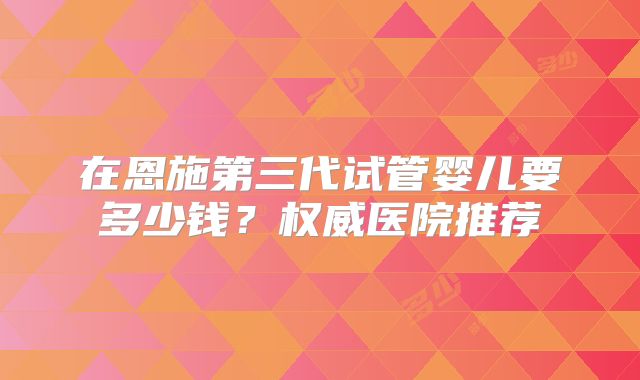 在恩施第三代试管婴儿要多少钱？权威医院推荐
