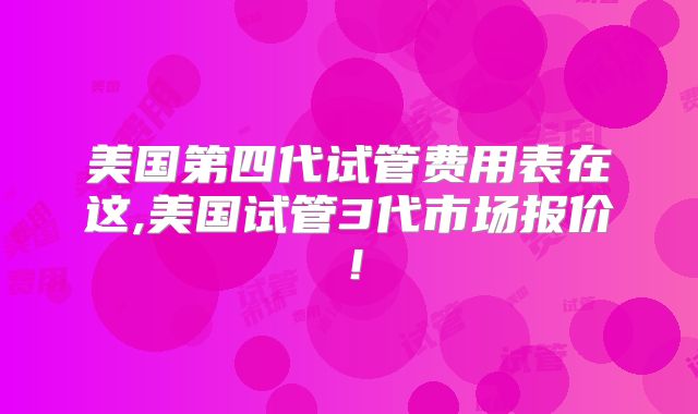 美国第四代试管费用表在这,美国试管3代市场报价！