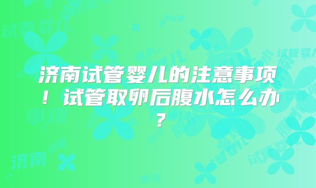 济南试管婴儿的注意事项！试管取卵后腹水怎么办？