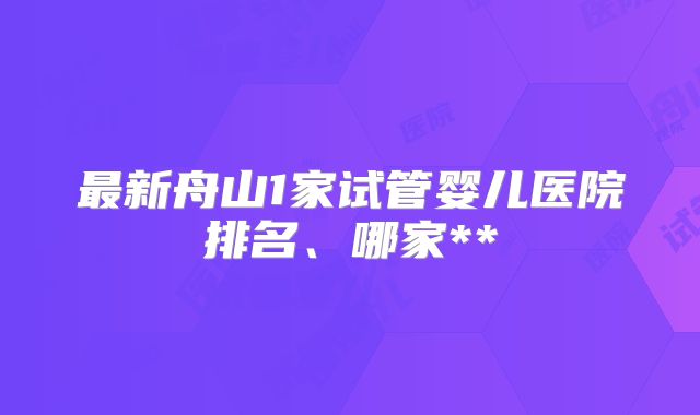 最新舟山1家试管婴儿医院排名、哪家**