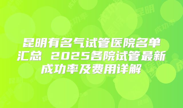 昆明有名气试管医院名单汇总 2025各院试管最新成功率及费用详解