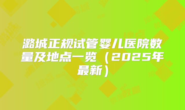 潞城正规试管婴儿医院数量及地点一览（2025年最新）