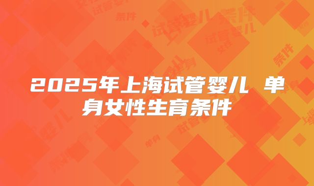 2025年上海试管婴儿 单身女性生育条件