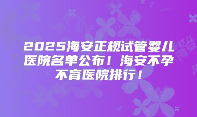 2025海安正规试管婴儿医院名单公布！海安不孕不育医院排行！
