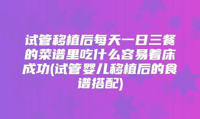 试管移植后每天一日三餐的菜谱里吃什么容易着床成功(试管婴儿移植后的食谱搭配)