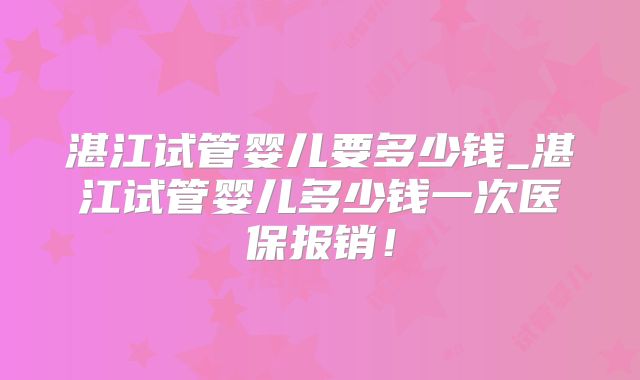 湛江试管婴儿要多少钱_湛江试管婴儿多少钱一次医保报销！
