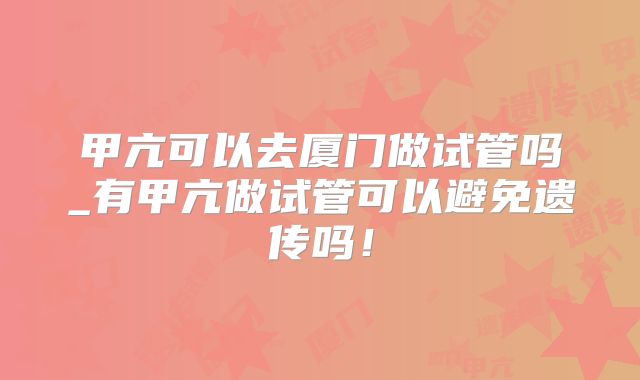 甲亢可以去厦门做试管吗_有甲亢做试管可以避免遗传吗！