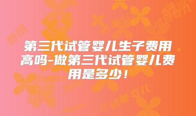 第三代试管婴儿生子费用高吗-做第三代试管婴儿费用是多少！