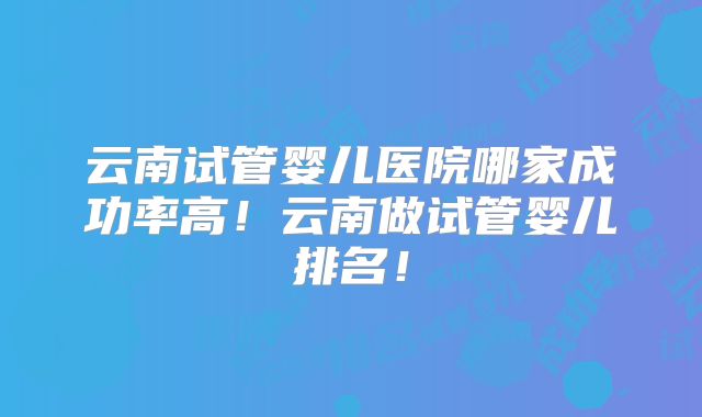 云南试管婴儿医院哪家成功率高！云南做试管婴儿排名！