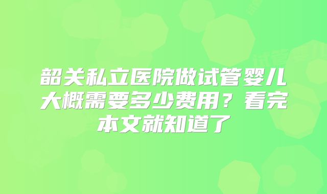 韶关私立医院做试管婴儿大概需要多少费用?看完本文就知道了